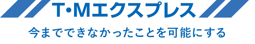 T・Mエクスプレス 今までできなかったことを可能にする